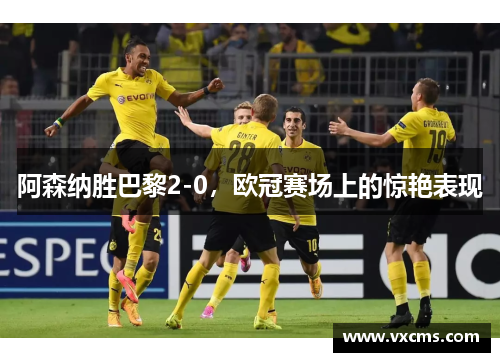 阿森纳胜巴黎2-0，欧冠赛场上的惊艳表现